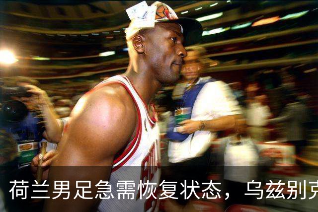 荷兰男足急需恢复状态，乌兹别克斯坦男足能否抵挡？